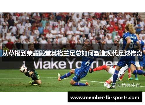 从草根到荣耀殿堂英格兰足总如何塑造现代足球传奇 从草根到荣耀殿堂英格兰足总如何塑造现代足球传奇