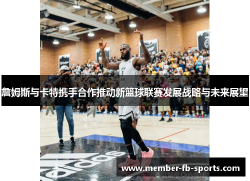 詹姆斯与卡特携手合作推动新篮球联赛发展战略与未来展望