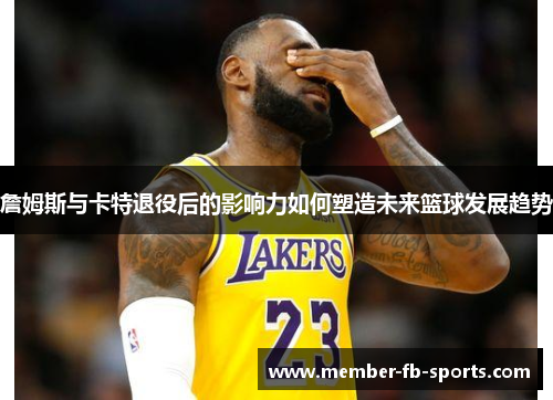詹姆斯与卡特退役后的影响力如何塑造未来篮球发展趋势
