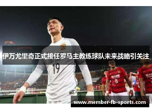 伊万尤里奇正式接任罗马主教练球队未来战略引关注