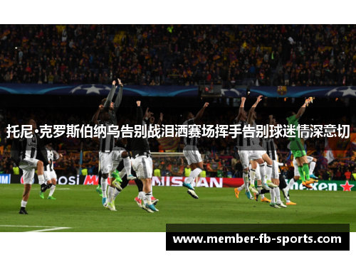 托尼·克罗斯伯纳乌告别战泪洒赛场挥手告别球迷情深意切 托尼·克罗斯伯纳乌告别战泪洒赛场挥手告别球迷情深意切