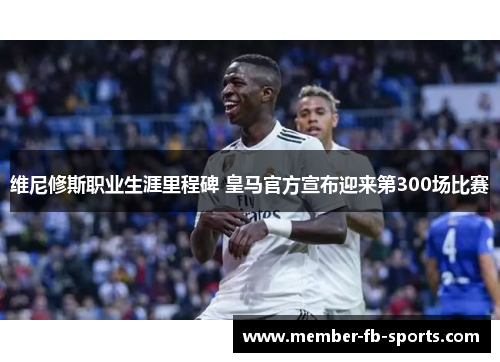 维尼修斯职业生涯里程碑 皇马官方宣布迎来第300场比赛