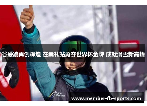 谷爱凌再创辉煌 在崇礼站勇夺世界杯金牌 成就滑雪新高峰