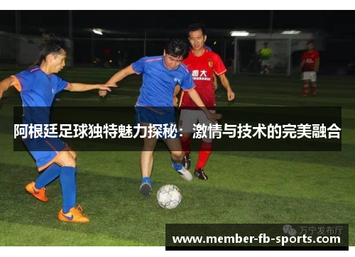 阿根廷足球独特魅力探秘:激情与技术的完美融合 阿根廷足球独特魅力探秘:激情与技术的完美融合